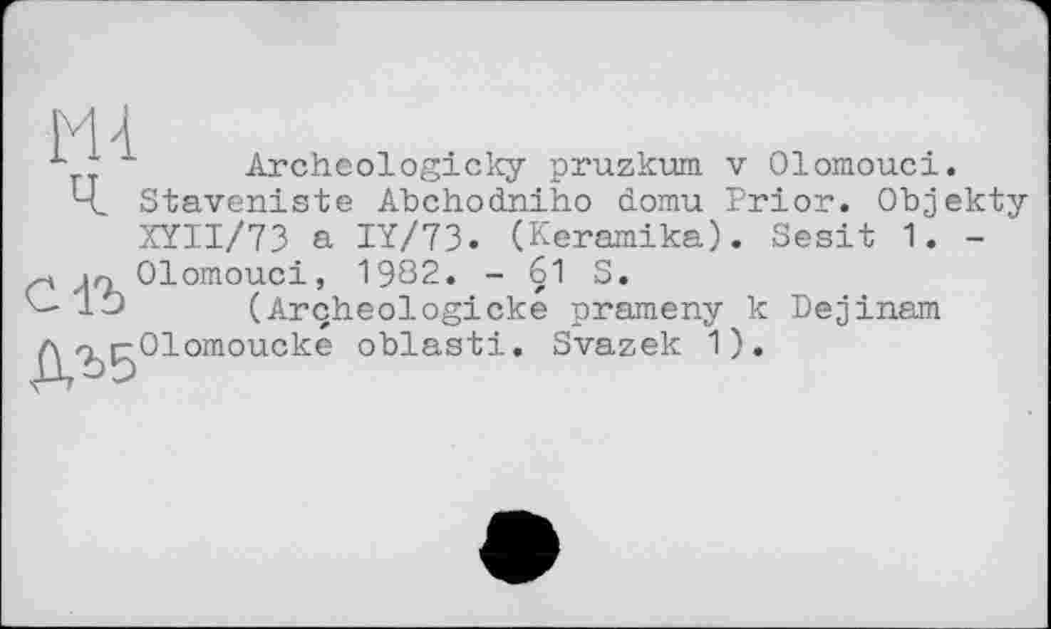 ﻿H 4

Archeologicky pruzkum v Olomouci.
Staveniste Abchodniho domu Prior. Objekty XYII/73 a IY/73» (Keramika). Sesit 1. -
С1Ъ
Olomouci, 1982. - 61 S.
(Arçheologicke prameny к Dejinam Olomoucke oblasti. Svazek 1).